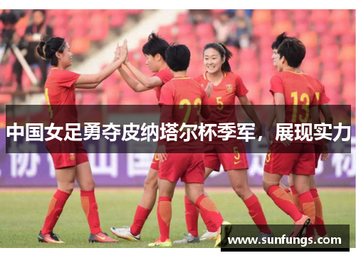 中国女足勇夺皮纳塔尔杯季军，展现实力