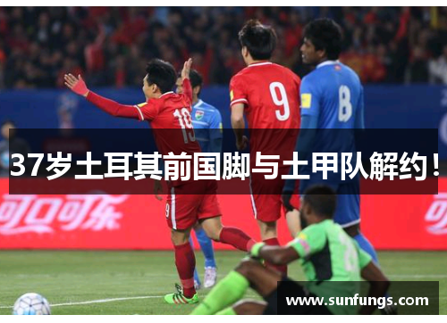 37岁土耳其前国脚与土甲队解约！